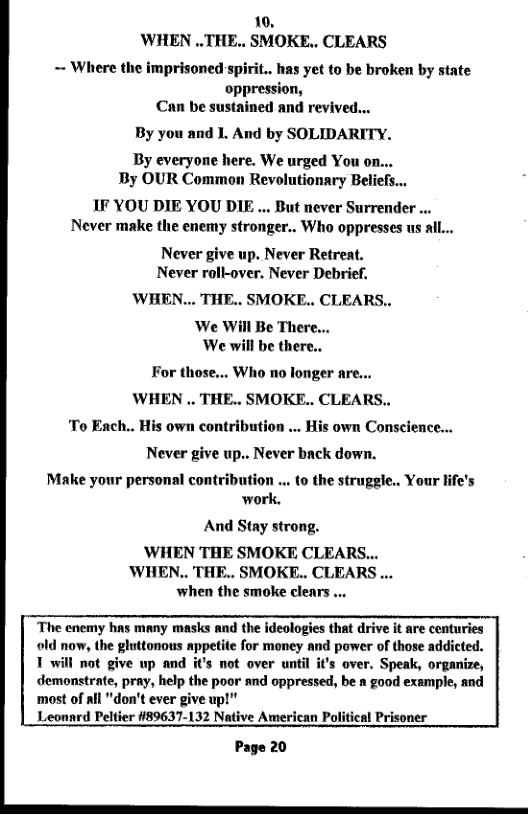 10, WHEN ..THE.. SMOKE.. CLEARS  = Where the imprisoned spirit.. has yet to be broken by state oppression, Can be sustained and revived..  By you and L. And by SOLIDARITY.  By everyone here. We urged You on... By OUR Common Revolutionary Beliefs...  1F YOU DIE YOU DIE ... But never Surrender ... Never make the enemy stronger.. Who oppresses us all...  Never give up. Never Retreat. Never roll-over. Never Debrief,  WHEN... THE.. SMOKE.. CLEARS..  ‘We Will Be There... We will be there..  For those... Who no fonger are... WHEN .. THE.. SMOKE.. CLEARS.. To Ench.. His own contribution ... His own Consclence... Never give up.. Never back down.  « t0 the struggle.. Your life’s work.  Make your personal contrib  And Stay strong.  ’WHEN THE SMOKE CLEARS... ‘WHEN.. THE.. SMOKE.. CLEARS ... when the smoke clears ...  The cnemy has many masks and the ideologies that drive it are conturies old now, the gluttonous appetite for money and power of those addicted. 1 will not give wp and it’s not over until it’s over. Speak, organize, demonstrate, pray, help the poor and oppressed, be n good example, and ‘most of all "don’t ever give up!"  Leonnrd Peltier #89637-132 Native American Political Prisoner  Page 20  